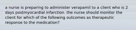 a nurse is preparing to administer verapamil to a client who is 2 days postmyocardial infarction. the nurse should monitor the client for which of the following outcomes as therapeutic response to the medication?