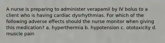 A nurse is preparing to administer verapamil by IV bolus to a client who is having cardiac dysrhythmias. For which of the following adverse effects should the nurse monitor when giving this medication? a. hyperthermia b. hypotension c. ototoxicity d. muscle pain