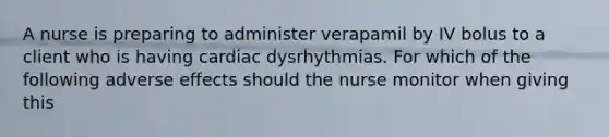 A nurse is preparing to administer verapamil by IV bolus to a client who is having cardiac dysrhythmias. For which of the following adverse effects should the nurse monitor when giving this