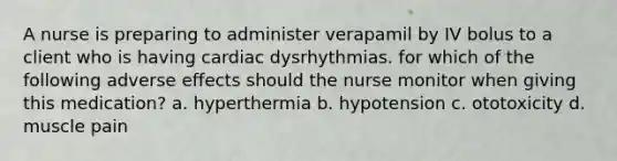 A nurse is preparing to administer verapamil by IV bolus to a client who is having cardiac dysrhythmias. for which of the following adverse effects should the nurse monitor when giving this medication? a. hyperthermia b. hypotension c. ototoxicity d. muscle pain