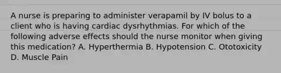 A nurse is preparing to administer verapamil by IV bolus to a client who is having cardiac dysrhythmias. For which of the following adverse effects should the nurse monitor when giving this medication? A. Hyperthermia B. Hypotension C. Ototoxicity D. Muscle Pain