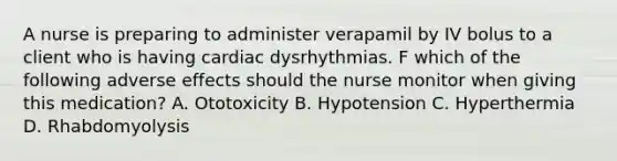 A nurse is preparing to administer verapamil by IV bolus to a client who is having cardiac dysrhythmias. F which of the following adverse effects should the nurse monitor when giving this medication? A. Ototoxicity B. Hypotension C. Hyperthermia D. Rhabdomyolysis