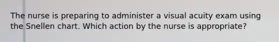 The nurse is preparing to administer a visual acuity exam using the Snellen chart. Which action by the nurse is appropriate?