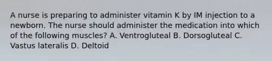 A nurse is preparing to administer vitamin K by IM injection to a newborn. The nurse should administer the medication into which of the following muscles? A. Ventrogluteal B. Dorsogluteal C. Vastus lateralis D. Deltoid