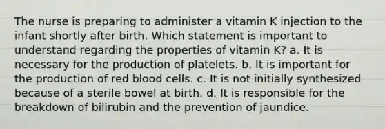 The nurse is preparing to administer a vitamin K injection to the infant shortly after birth. Which statement is important to understand regarding the properties of vitamin K? a. It is necessary for the production of platelets. b. It is important for the production of red blood cells. c. It is not initially synthesized because of a sterile bowel at birth. d. It is responsible for the breakdown of bilirubin and the prevention of jaundice.