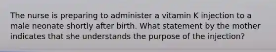 The nurse is preparing to administer a vitamin K injection to a male neonate shortly after birth. What statement by the mother indicates that she understands the purpose of the injection?