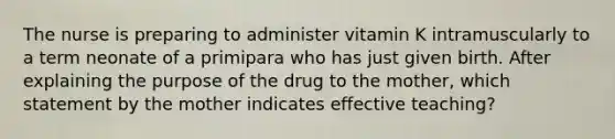 The nurse is preparing to administer vitamin K intramuscularly to a term neonate of a primipara who has just given birth. After explaining the purpose of the drug to the mother, which statement by the mother indicates effective teaching?