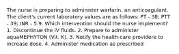 The nurse is preparing to administer warfarin, an anticoagulant. The client's current laboratory values are as follows: PT - 38; PTT - 39; INR - 5.9. Which intervention should the nurse implement? 1. Discontinue the IV fluids. 2. Prepare to administer aquaMEPHYTON (Vit. K). 3. Notify the health-care providere to increase dose. 4. Administer medication as prescribed