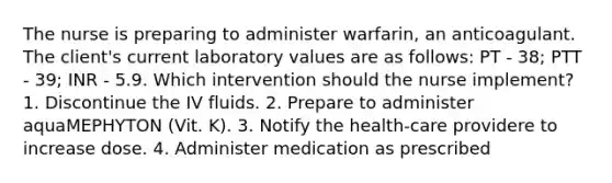 The nurse is preparing to administer warfarin, an anticoagulant. The client's current laboratory values are as follows: PT - 38; PTT - 39; INR - 5.9. Which intervention should the nurse implement? 1. Discontinue the IV fluids. 2. Prepare to administer aquaMEPHYTON (Vit. K). 3. Notify the health-care providere to increase dose. 4. Administer medication as prescribed