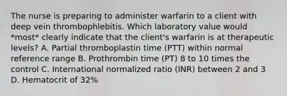 The nurse is preparing to administer warfarin to a client with deep vein thrombophlebitis. Which laboratory value would *most* clearly indicate that the client's warfarin is at therapeutic levels? A. Partial thromboplastin time (PTT) within normal reference range B. Prothrombin time (PT) 8 to 10 times the control C. International normalized ratio (INR) between 2 and 3 D. Hematocrit of 32%