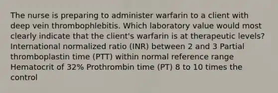 The nurse is preparing to administer warfarin to a client with deep vein thrombophlebitis. Which laboratory value would most clearly indicate that the client's warfarin is at therapeutic levels? International normalized ratio (INR) between 2 and 3 Partial thromboplastin time (PTT) within normal reference range Hematocrit of 32% Prothrombin time (PT) 8 to 10 times the control