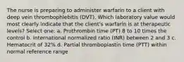 The nurse is preparing to administer warfarin to a client with deep vein thrombophlebitis (DVT). Which laboratory value would most clearly indicate that the client's warfarin is at therapeutic levels? Select one: a. Prothrombin time (PT) 8 to 10 times the control b. International normalized ratio (INR) between 2 and 3 c. Hematocrit of 32% d. Partial thromboplastin time (PTT) within normal reference range