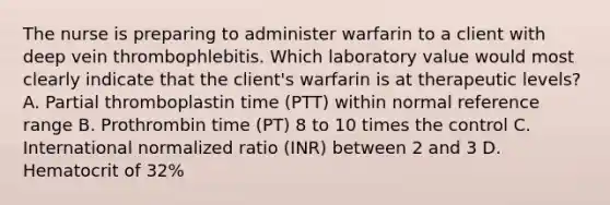 The nurse is preparing to administer warfarin to a client with deep vein thrombophlebitis. Which laboratory value would most clearly indicate that the client's warfarin is at therapeutic levels? A. Partial thromboplastin time (PTT) within normal reference range B. Prothrombin time (PT) 8 to 10 times the control C. International normalized ratio (INR) between 2 and 3 D. Hematocrit of 32%