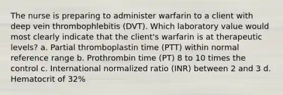 The nurse is preparing to administer warfarin to a client with deep vein thrombophlebitis (DVT). Which laboratory value would most clearly indicate that the client's warfarin is at therapeutic levels? a. Partial thromboplastin time (PTT) within normal reference range b. Prothrombin time (PT) 8 to 10 times the control c. International normalized ratio (INR) between 2 and 3 d. Hematocrit of 32%