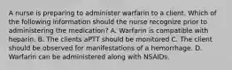 A nurse is preparing to administer warfarin to a client. Which of the following information should the nurse recognize prior to administering the medication? A. Warfarin is compatible with heparin. B. The clients aPTT should be monitored C. The client should be observed for manifestations of a hemorrhage. D. Warfarin can be administered along with NSAIDs.