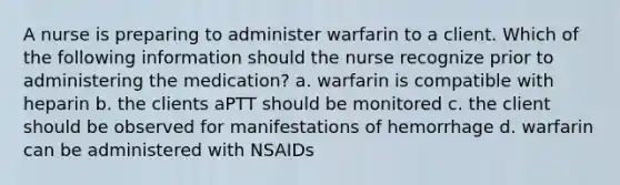 A nurse is preparing to administer warfarin to a client. Which of the following information should the nurse recognize prior to administering the medication? a. warfarin is compatible with heparin b. the clients aPTT should be monitored c. the client should be observed for manifestations of hemorrhage d. warfarin can be administered with NSAIDs