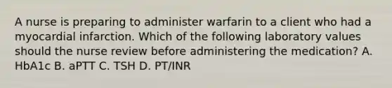 A nurse is preparing to administer warfarin to a client who had a myocardial infarction. Which of the following laboratory values should the nurse review before administering the medication? A. HbA1c B. aPTT C. TSH D. PT/INR