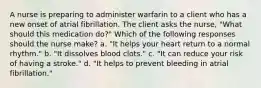 A nurse is preparing to administer warfarin to a client who has a new onset of atrial fibrillation. The client asks the nurse, "What should this medication do?" Which of the following responses should the nurse make? a. "It helps your heart return to a normal rhythm." b. "It dissolves blood clots." c. "It can reduce your risk of having a stroke." d. "It helps to prevent bleeding in atrial fibrillation."