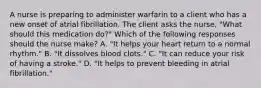 A nurse is preparing to administer warfarin to a client who has a new onset of atrial fibrillation. The client asks the nurse, "What should this medication do?" Which of the following responses should the nurse make? A. "It helps your heart return to a normal rhythm." B. "It dissolves blood clots." C. "It can reduce your risk of having a stroke." D. "It helps to prevent bleeding in atrial fibrillation."