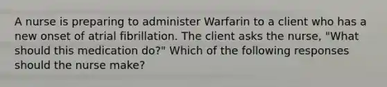 A nurse is preparing to administer Warfarin to a client who has a new onset of atrial fibrillation. The client asks the nurse, "What should this medication do?" Which of the following responses should the nurse make?