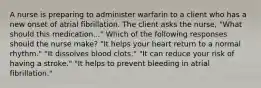 A nurse is preparing to administer warfarin to a client who has a new onset of atrial fibrillation. The client asks the nurse, "What should this medication..." Which of the following responses should the nurse make? "It helps your heart return to a normal rhythm." "It dissolves blood clots." "It can reduce your risk of having a stroke." "It helps to prevent bleeding in atrial fibrillation."