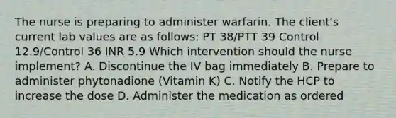 The nurse is preparing to administer warfarin. The client's current lab values are as follows: PT 38/PTT 39 Control 12.9/Control 36 INR 5.9 Which intervention should the nurse implement? A. Discontinue the IV bag immediately B. Prepare to administer phytonadione (Vitamin K) C. Notify the HCP to increase the dose D. Administer the medication as ordered