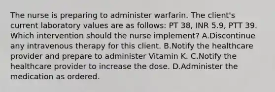 The nurse is preparing to administer warfarin. The client's current laboratory values are as follows: PT 38, INR 5.9, PTT 39. Which intervention should the nurse implement? A.Discontinue any intravenous therapy for this client. B.Notify the healthcare provider and prepare to administer Vitamin K. C.Notify the healthcare provider to increase the dose. D.Administer the medication as ordered.