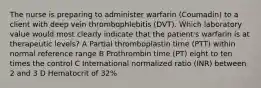 The nurse is preparing to administer warfarin (Coumadin) to a client with deep vein thrombophlebitis (DVT). Which laboratory value would most clearly indicate that the patient's warfarin is at therapeutic levels? A Partial thromboplastin time (PTT) within normal reference range B Prothrombin time (PT) eight to ten times the control C International normalized ratio (INR) between 2 and 3 D Hematocrit of 32%