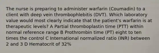 The nurse is preparing to administer warfarin (Coumadin) to a client with deep vein thrombophlebitis (DVT). Which laboratory value would most clearly indicate that the patient's warfarin is at therapeutic levels? A Partial thromboplastin time (PTT) within normal reference range B Prothrombin time (PT) eight to ten times the control C International normalized ratio (INR) between 2 and 3 D Hematocrit of 32%