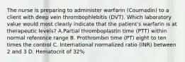 The nurse is preparing to administer warfarin (Coumadin) to a client with deep vein thrombophlebitis (DVT). Which laboratory value would most clearly indicate that the patient's warfarin is at therapeutic levels? A.Partial thromboplastin time (PTT) within normal reference range B. Prothrombin time (PT) eight to ten times the control C. International normalized ratio (INR) between 2 and 3 D. Hematocrit of 32%