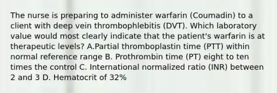 The nurse is preparing to administer warfarin (Coumadin) to a client with deep vein thrombophlebitis (DVT). Which laboratory value would most clearly indicate that the patient's warfarin is at therapeutic levels? A.Partial thromboplastin time (PTT) within normal reference range B. Prothrombin time (PT) eight to ten times the control C. International normalized ratio (INR) between 2 and 3 D. Hematocrit of 32%