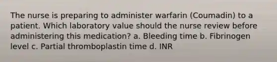 The nurse is preparing to administer warfarin (Coumadin) to a patient. Which laboratory value should the nurse review before administering this medication? a. Bleeding time b. Fibrinogen level c. Partial thromboplastin time d. INR