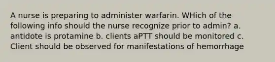 A nurse is preparing to administer warfarin. WHich of the following info should the nurse recognize prior to admin? a. antidote is protamine b. clients aPTT should be monitored c. Client should be observed for manifestations of hemorrhage