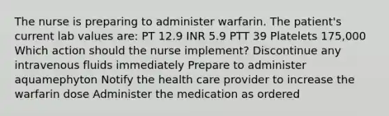 The nurse is preparing to administer warfarin. The patient's current lab values are: PT 12.9 INR 5.9 PTT 39 Platelets 175,000 Which action should the nurse implement? Discontinue any intravenous fluids immediately Prepare to administer aquamephyton Notify the health care provider to increase the warfarin dose Administer the medication as ordered