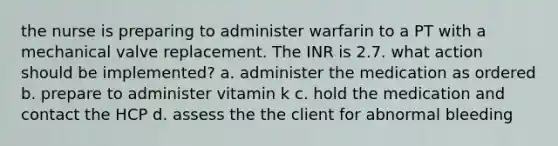 the nurse is preparing to administer warfarin to a PT with a mechanical valve replacement. The INR is 2.7. what action should be implemented? a. administer the medication as ordered b. prepare to administer vitamin k c. hold the medication and contact the HCP d. assess the the client for abnormal bleeding