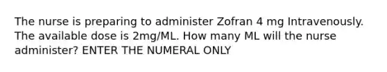 The nurse is preparing to administer Zofran 4 mg Intravenously. The available dose is 2mg/ML. How many ML will the nurse administer? ENTER THE NUMERAL ONLY