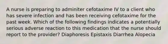 A nurse is preparing to adminiter cefotaxime IV to a client who has severe infection and has been receiving cefotaxime for the past week. Which of the following findings indicates a potentially serious adverse reaction to this medication that the nurse should report to the provider? Diaphoresis Epistaxis Diarrhea Alopecia