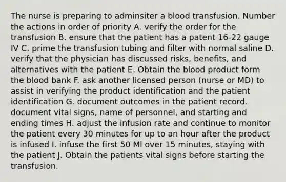 The nurse is preparing to adminsiter a blood transfusion. Number the actions in order of priority A. verify the order for the transfusion B. ensure that the patient has a patent 16-22 gauge IV C. prime the transfusion tubing and filter with normal saline D. verify that the physician has discussed risks, benefits, and alternatives with the patient E. Obtain the blood product form the blood bank F. ask another licensed person (nurse or MD) to assist in verifying the product identification and the patient identification G. document outcomes in the patient record. document vital signs, name of personnel, and starting and ending times H. adjust the infusion rate and continue to monitor the patient every 30 minutes for up to an hour after the product is infused I. infuse the first 50 Ml over 15 minutes, staying with the patient J. Obtain the patients vital signs before starting the transfusion.