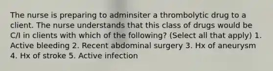 The nurse is preparing to adminsiter a thrombolytic drug to a client. The nurse understands that this class of drugs would be C/I in clients with which of the following? (Select all that apply) 1. Active bleeding 2. Recent abdominal surgery 3. Hx of aneurysm 4. Hx of stroke 5. Active infection