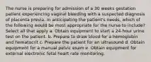 The nurse is preparing for admission of a 30 weeks gestation patient experiencing vaginal bleeding with a suspected diagnosis of placenta previa. In anticipating the patient's needs, which of the following would be most appropriate for the nurse to include? Select all that apply a. Obtain equipment to start a 24-hour urine test on the patient. b. Prepare to draw blood for a hemoglobin and hematocrit c. Prepare the patient for an ultrasound d. Obtain equipment for a manual pelvic exam e. Obtain equipment for external electronic fetal heart rate monitoring.