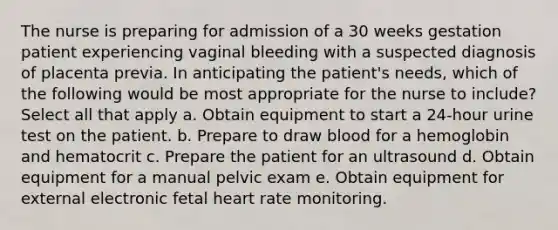 The nurse is preparing for admission of a 30 weeks gestation patient experiencing vaginal bleeding with a suspected diagnosis of placenta previa. In anticipating the patient's needs, which of the following would be most appropriate for the nurse to include? Select all that apply a. Obtain equipment to start a 24-hour urine test on the patient. b. Prepare to draw blood for a hemoglobin and hematocrit c. Prepare the patient for an ultrasound d. Obtain equipment for a manual pelvic exam e. Obtain equipment for external electronic fetal heart rate monitoring.