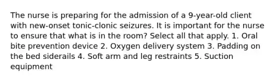 The nurse is preparing for the admission of a 9-year-old client with new-onset tonic-clonic seizures. It is important for the nurse to ensure that what is in the room? Select all that apply. 1. Oral bite prevention device 2. Oxygen delivery system 3. Padding on the bed siderails 4. Soft arm and leg restraints 5. Suction equipment