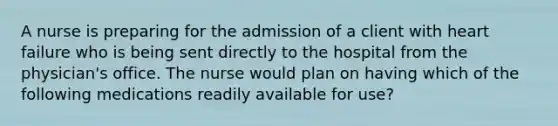 A nurse is preparing for the admission of a client with heart failure who is being sent directly to the hospital from the physician's office. The nurse would plan on having which of the following medications readily available for use?