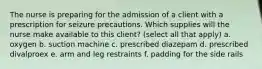 The nurse is preparing for the admission of a client with a prescription for seizure precautions. Which supplies will the nurse make available to this client? (select all that apply) a. oxygen b. suction machine c. prescribed diazepam d. prescribed divalproex e. arm and leg restraints f. padding for the side rails