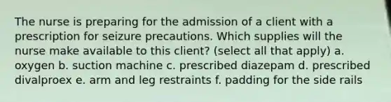 The nurse is preparing for the admission of a client with a prescription for seizure precautions. Which supplies will the nurse make available to this client? (select all that apply) a. oxygen b. suction machine c. prescribed diazepam d. prescribed divalproex e. arm and leg restraints f. padding for the side rails