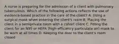 A nurse is preparing for the admission of a client with pulmonary tuberculosis. Which of the following actions reflects the use of evidence-based practice in the care of the client? A. Using a surgical mask when entering the client's room B. Placing the client in a semiprivate room with a cohort client C. Fitting the client for an N95 or HEPA (high-efficiency particulate air) mask to be worn at all times D. Keeping the door to the client's room closed