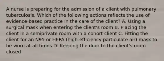 A nurse is preparing for the admission of a client with pulmonary tuberculosis. Which of the following actions reflects the use of evidence-based practice in the care of the client? A. Using a surgical mask when entering the client's room B. Placing the client in a semiprivate room with a cohort client C. Fitting the client for an N95 or HEPA (high-efficiency particulate air) mask to be worn at all times D. Keeping the door to the client's room closed