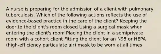 A nurse is preparing for the admission of a client with pulmonary tuberculosis. Which of the following actions reflects the use of evidence-based practice in the care of the client? Keeping the door to the client's room closed Using a surgical mask when entering the client's room Placing the client in a semiprivate room with a cohort client Fitting the client for an N95 or HEPA (high-efficiency particulate air) mask to be worn at all times