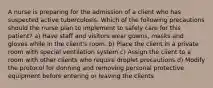 A nurse is preparing for the admission of a client who has suspected active tuberculosis. Which of the following precautions should the nurse plan to implement to safely care for this patient? a) Have staff and visitors wear gowns, masks and gloves while in the client's room. b) Place the client in a private room with special ventilation system c) Assign the client to a room with other clients who require droplet precautions d) Modify the protocol for donning and removing personal protective equipment before entering or leaving the clients