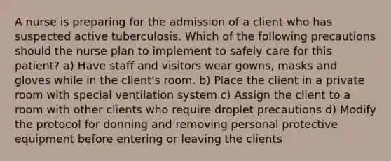 A nurse is preparing for the admission of a client who has suspected active tuberculosis. Which of the following precautions should the nurse plan to implement to safely care for this patient? a) Have staff and visitors wear gowns, masks and gloves while in the client's room. b) Place the client in a private room with special ventilation system c) Assign the client to a room with other clients who require droplet precautions d) Modify the protocol for donning and removing personal protective equipment before entering or leaving the clients